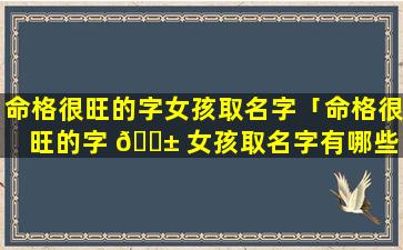 命格很旺的字女孩取名字「命格很旺的字 🐱 女孩取名字有哪些 🌸 」